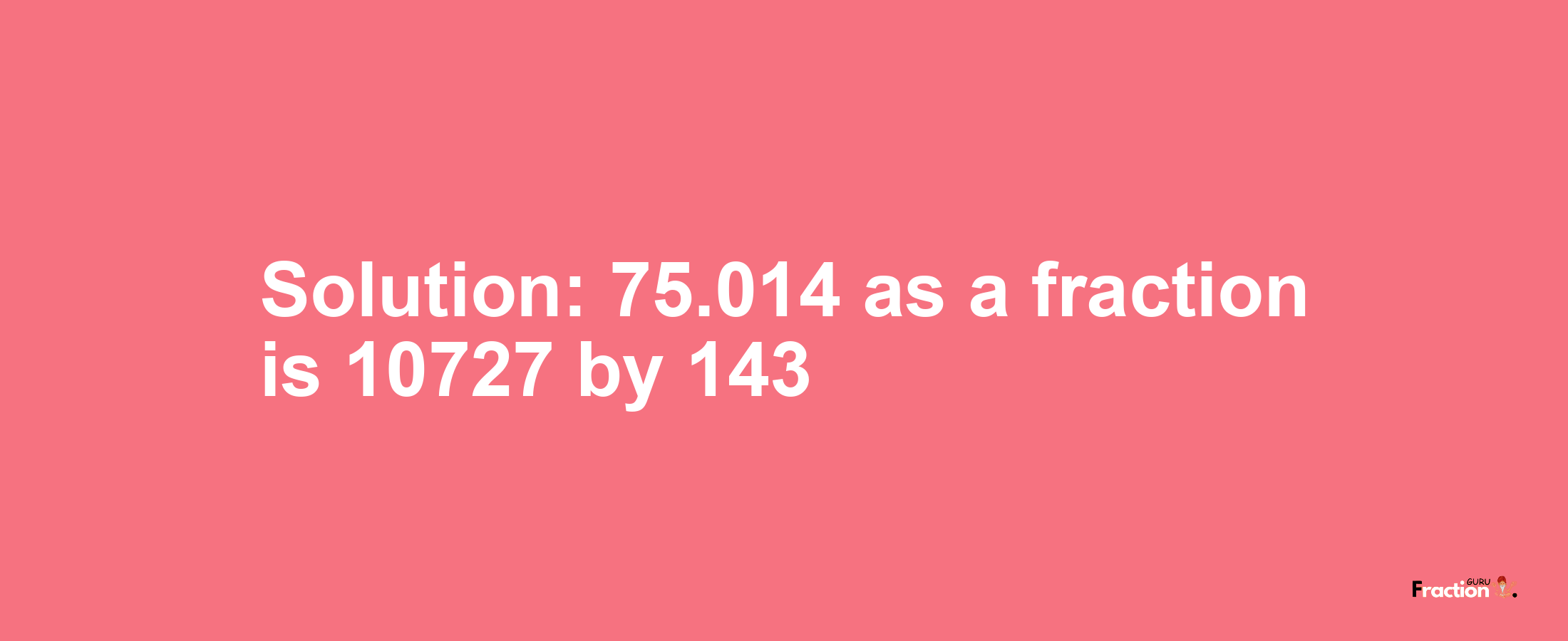 Solution:75.014 as a fraction is 10727/143